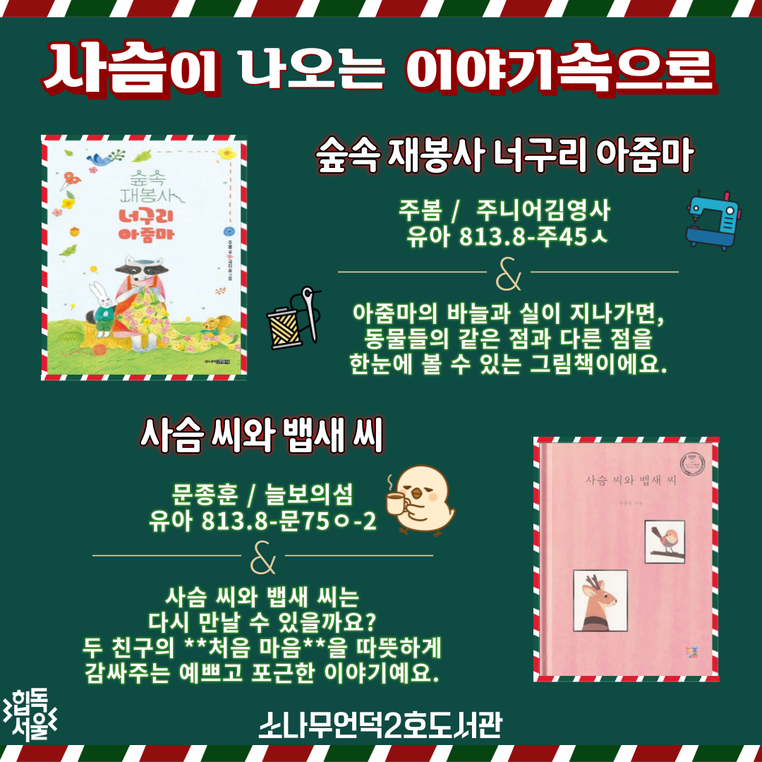 사슴이 나오는 이야기 속으로

숲속 재봉사 너구리 아줌마 
주봄 / 주니어김영사 / 유아 813.8-주45ㅅ

아줌마의 바늘과 실이 지나가
동물들의 같은 점과 다른 점을 
한눈에 볼 수 있는 그림책 이에요


사슴 씨와 뱁새 씨

문종훈 (지은이) / 늘보의섬 /  유아 813.8-문75ㅇ-2

사슴 씨와 뱁새 씨는 
다시 만날 수 있을까? 
첫사랑의 서툰 감정을 보듬어줄 
아름다운 이야기

