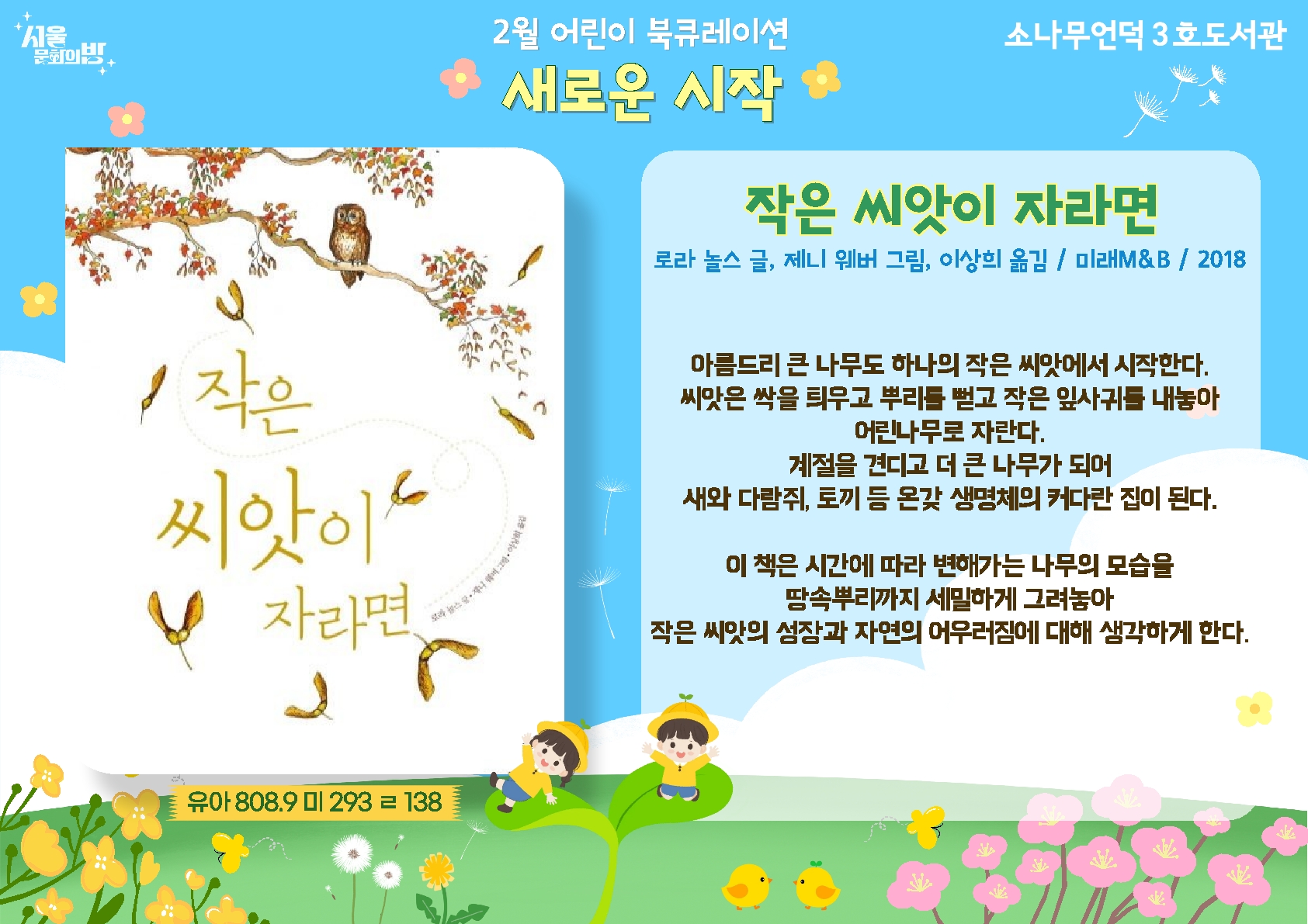 로라 놀스 글, 제니 웨버 그림. 이상희 옮김 <작은 씨앗이 자라면>
시간에 따라 변해가는 나무의 모습을 땅속 뿌리까지 세밀하게 그려놓아 작은 씨앗읫 ㅓㅇ장과 자연의 어우러짐에 대해 생각하게 한다.