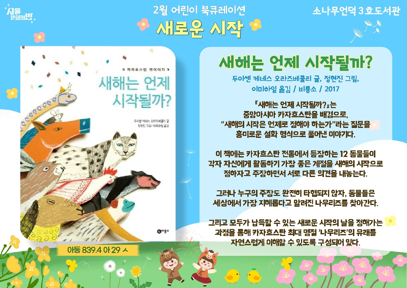 두이센 케네스 오라즈베쿨리 글, 정현진 그림. 이미하일 옮김.
<새해는 언제 시작될까?
중앙아시아 카자흐스탄을 배경으로, 새해의 시작은 언제로 정해야 하는가라는 질문을 흥미로운 설화 형식으로 풀어낸 그림 책.