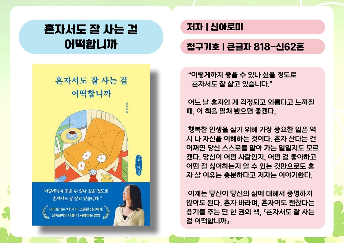 제목 : 혼자서도 잘 사는 걸 어떡합니까
저자 : 신아로미
청구기호 : 큰글자 818-신62혼

 “이렇게까지 좋을 수 있나 싶을 정도로 혼자서도 잘 살고 있습니다.”

 어느 날 혼자인 게 걱정되고 외롭다고 느껴질 때, 이 책을 펼쳐 봤으면 좋겠다.

 행복한 인생을 살기 위해 가장 중요한 일은 역시 나 자신을 이해하는 것이다. 혼자 산다는 건 어쩌면 당신 스스로를 알아 가는 일일지도 모르겠다. 당신이 어떤 사람인지, 어떤 걸 좋아하고 어떤 걸 싫어하는지 알 수 있는 것만으로도 혼자 살 이유는 충분하다고 저자는 이야기한다.

 이제는 당신이 당신의 삶에 대해서 증명하지 않아도 된다. 혼자 바라며, 혼자여도 괜찮다는 용기를 주는 단 한 권의 책, 『혼자서도 잘 사는 걸 어떡합니까』