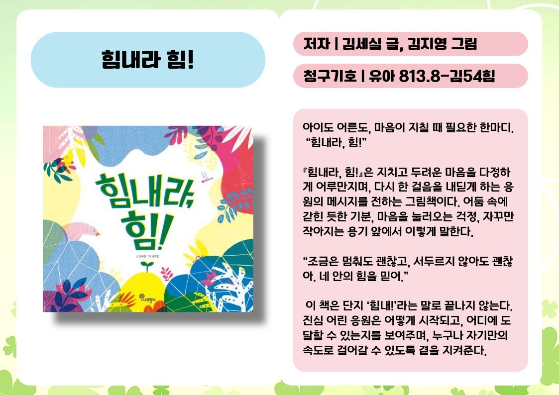 제목 : 힘내라 힘!
저자 : 김세실 글, 김지영 그림
청구기호 : 유아 813.8-김54힘

아이도 어른도, 마음이 지칠 때 필요한 한마디.
 “힘내라, 힘!”

『힘내라, 힘!』은 지치고 두려운 마음을 다정하게 어루만지며, 다시 한 걸음을 내딛게 하는 응원의 메시지를 전하는 그림책이다. 어둠 속에 갇힌 듯한 기분, 마음을 눌러오는 걱정, 자꾸만 작아지는 용기 앞에서 이렇게 말한다.

“조금은 멈춰도 괜찮고, 서두르지 않아도 괜찮아. 네 안의 힘을 믿어.”

 이 책은 단지 ‘힘내!’라는 말로 끝나지 않는다.
진심 어린 응원은 어떻게 시작되고, 어디에 도달할 수 있는지를 보여주며, 누구나 자기만의 속도로 걸어갈 수 있도록 곁을 지켜준다.