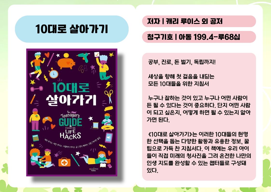제목 : 10대로 살아가기
저자 : 캐리 루이스 외 공저
청구기호 : 아동 199.4-루68십

 공부, 진로, 돈 벌기, 독립까지!
 세상을 향해 첫 걸음을 내딛는 모든 10대들을 위한 지침서

 누구나 잘하는 것이 있고 누구나 어떤 사람이든 될 수 있다는 것이 중요하다. 단지 어떤 사람이 되고 싶은지, 어떻게 하면 될 수 있는지 알아 가면 된다.

 《10대로 살아가기》는 이러한 10대들의 현명한 선택을 돕는 다양한 활동과 유용한 정보, 꿀팁으로 가득 찬 지침서다. 이 책에는 우리 아이들이 직접 미래의 청사진을 그려 온전한 나만의 인생 지도를 완성할 수 있는 챕터들로 구성돼 있다.