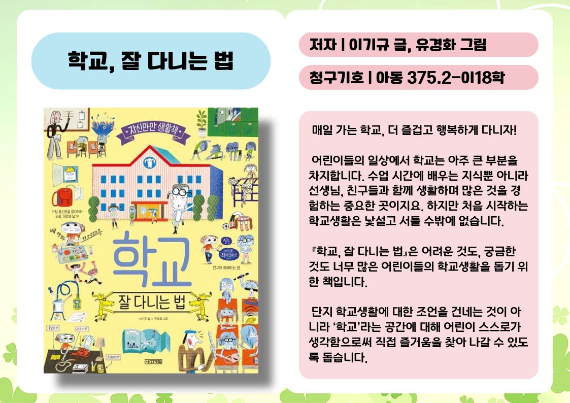 제목 : 학교, 잘 다니는 법
저자 : 이기규 글, 유경화 그림
청구기호 : 아동 375.2-이18학

 매일 가는 학교, 더 즐겁고 행복하게 다니자!

 어린이들의 일상에서 학교는 아주 큰 부분을 차지합니다. 수업 시간에 배우는 지식뿐 아니라 선생님, 친구들과 함께 생활하며 많은 것을 경험하는 중요한 곳이지요. 하지만 처음 시작하는 학교생활은 낯설고 서툴 수밖에 없습니다. 

 『학교, 잘 다니는 법』은 어려운 것도, 궁금한 것도 너무 많은 어린이들의 학교생활을 돕기 위한 책입니다.

 단지 학교생활에 대한 조언을 건네는 것이 아니라 ‘학교’라는 공간에 대해 어린이 스스로가 생각함으로써 직접 즐거움을 찾아 나갈 수 있도록 돕습니다.