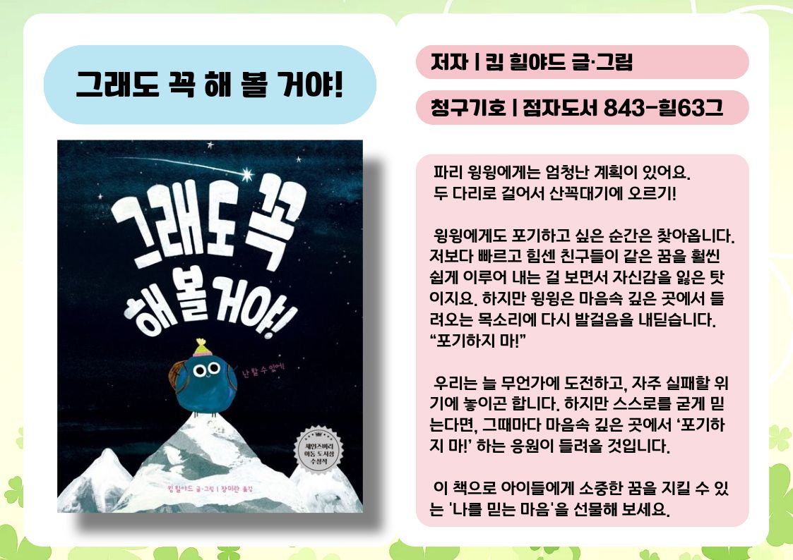 제목 : 그래도 꼭 해 볼 거야!
저자 : 킴 힐야드 글·그림
청구기호 : 점자도서 843-힐63그

 파리 윙윙에게는 엄청난 계획이 있어요. 
 두 다리로 걸어서 산꼭대기에 오르기!

 윙윙에게도 포기하고 싶은 순간은 찾아옵니다. 저보다 빠르고 힘센 친구들이 같은 꿈을 훨씬 쉽게 이루어 내는 걸 보면서 자신감을 잃은 탓이지요. 하지만 윙윙은 마음속 깊은 곳에서 들려오는 목소리에 다시 발걸음을 내딛습니다. “포기하지 마!”

 우리는 늘 무언가에 도전하고, 자주 실패할 위기에 놓이곤 합니다. 하지만 스스로를 굳게 믿는다면, 그때마다 마음속 깊은 곳에서 ‘포기하지 마!’ 하는 응원이 들려올 것입니다.

 이 책으로 아이들에게 소중한 꿈을 지킬 수 있는 '나를 믿는 마음'을 선물해 보세요.