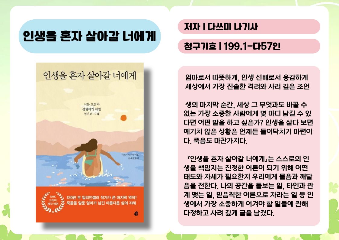 제목 : 인생을 혼자 살아갈 너에게
저자 : 다쓰미 나기사
청구기호 : 199.1-다57인

 엄마로서 따뜻하게, 인생 선배로서 용감하게 세상에서 가장 진솔한 격려와 사려 깊은 조언

 생의 마지막 순간, 세상 그 무엇과도 바꿀 수 없는 가장 소중한 사람에게 몇 마디 남길 수 있다면 어떤 말을 하고 싶은가? 인생을 살다 보면 예기치 않은 상황은 언제든 들이닥치기 마련이다. 죽음도 마찬가지다.

  『인생을 혼자 살아갈 너에게』는 스스로의 인생을 책임지는 진정한 어른이 되기 위해 어떤 태도와 자세가 필요한지 우리에게 물음과 깨달음을 전한다. 나의 공간을 돌보는 일, 타인과 관계 맺는 일, 믿음직한 어른으로 자라는 일 등 인생에서 가장 소중하게 여겨야 할 일들에 관해 다정하고 사려 깊게 글을 남겼다.