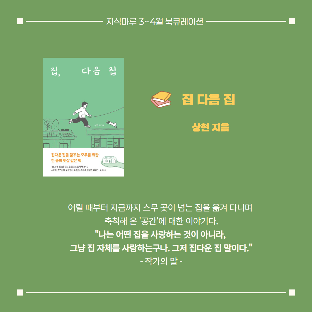 집 다음 집/ 상현 지음
어릴 때부터 지금까지 스무 곳이 넘는 집을 옮겨 다니며 
축척해 온 '공간'에 대한 이야기다.
"나는 어떤 집을 사랑하는 것이 아니라, 
그냥 집 자체를 사랑하는구나. 그저 집다운 집 말이다."
- 작가의 말 -