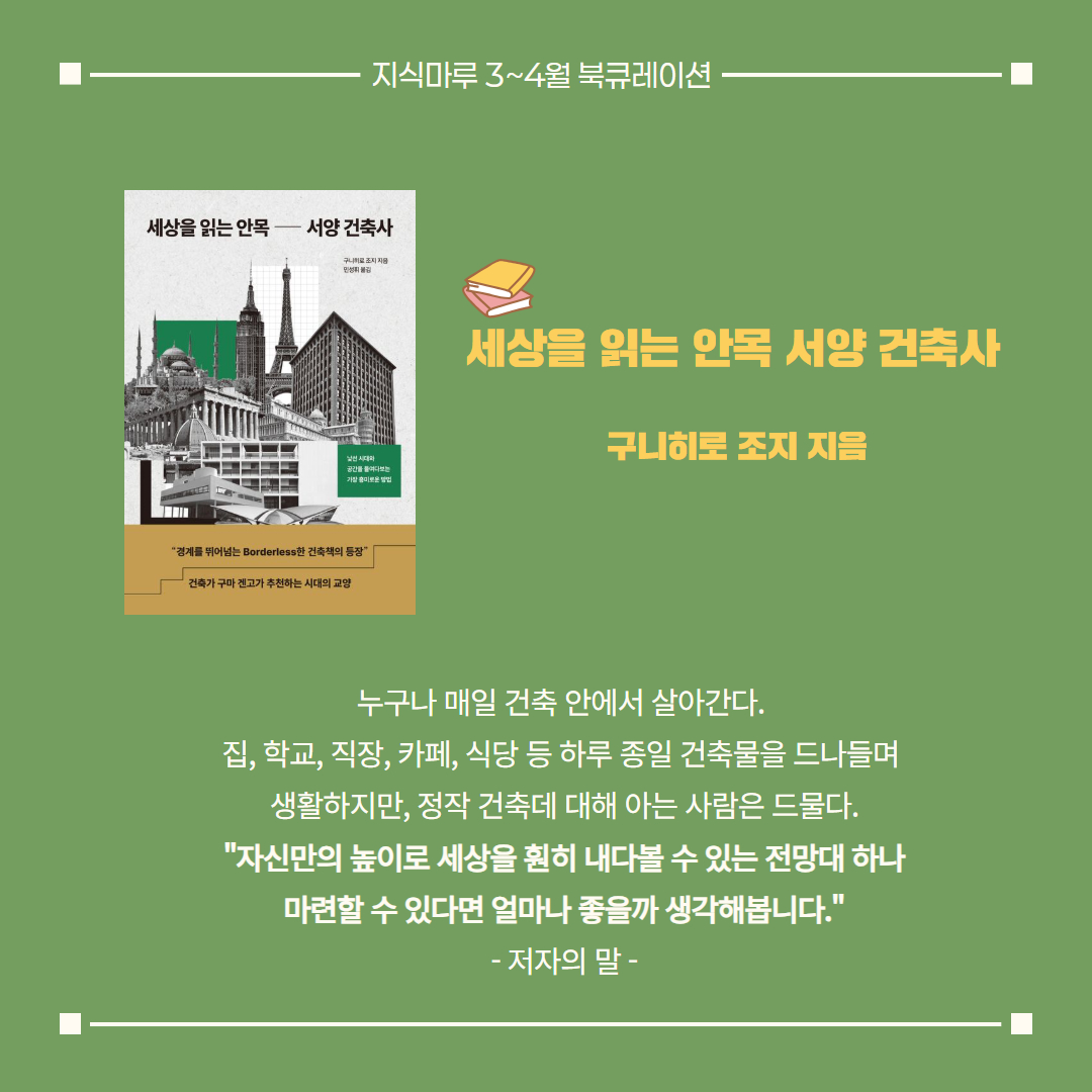 세상을 읽는 안목 서양 건축사/ 구니히로 조지 지음
누구나 매일 건축 안에서 살아간다. 
집, 학교, 직장, 카페, 식당 등 하루 종일 건축물을 드나들며 
생활하지만, 정작 건축데 대해 아는 사람은 드물다.
"자신만의 높이로 세상을 훤히 내다볼 수 있는 전망대 하나
마련할 수 있다면 얼마나 좋을까 생각해봅니다."
- 저자의 말 -